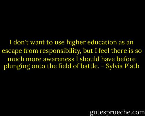 I don't want to use higher education as an escape from responsibility, but I feel there is so much more awareness I should have before plunging onto the field of battle. - Sylvia Plath