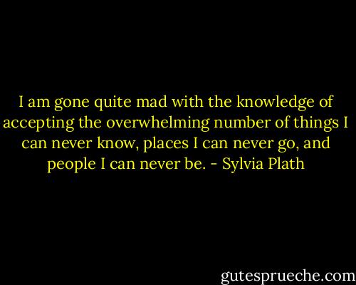 I am gone quite mad with the knowledge of accepting the overwhelming number of things I can never know, places I can never go, and people I can never be. - Sylvia Plath