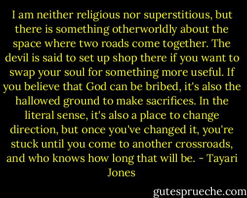 I am neither religious nor superstitious, but there is something otherworldly about the space where two roads come together. The devil is said to set up shop there if you want to swap your soul for something more useful. If you believe that God can be bribed, it's also the hallowed ground to make sacrifices. In the literal sense, it's also a place to change direction, but once you've changed it, you're stuck until you come to another crossroads, and who knows how long that will be. - Tayari Jones