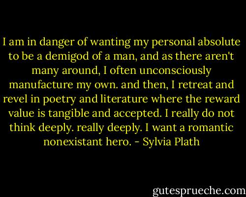 I am in danger of wanting my personal absolute to be a demigod of a man, and as there aren't many around, I often unconsciously manufacture my own. and then, I retreat and revel in poetry and literature where the reward value is tangible and accepted. I really do not think deeply. really deeply. I want a romantic nonexistant hero. - Sylvia Plath