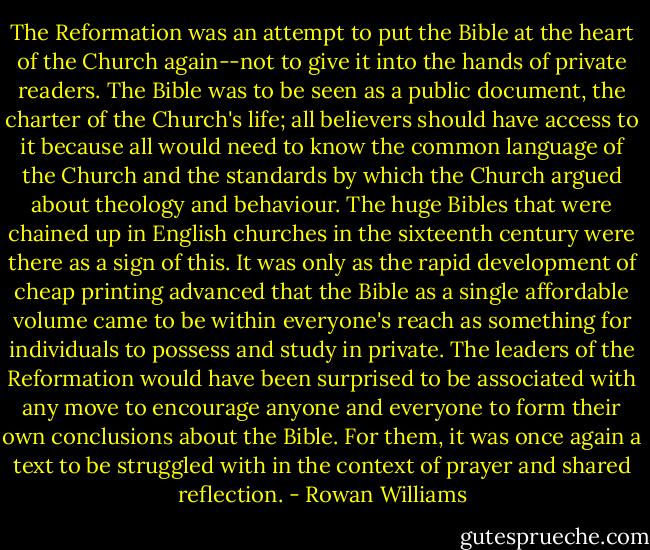 The Reformation was an attempt to put the Bible at the heart of the Church again--not to give it into the hands of private readers. The Bible was to be seen as a public document, the charter of the Church's life; all believers should have access to it because all would need to know the common language of the Church and the standards by which the Church argued about theology and behaviour. The huge Bibles that were chained up in English churches in the sixteenth century were there as a sign of this. It was only as the rapid development of cheap printing advanced that the Bible as a single affordable volume came to be within everyone's reach as something for individuals to possess and study in private. The leaders of the Reformation would have been surprised to be associated with any move to encourage anyone and everyone to form their own conclusions about the Bible. For them, it was once again a text to be struggled with in the context of prayer and shared reflection. - Rowan Williams