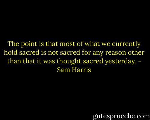 The point is that most of what we currently hold sacred is not sacred for any reason other than that it was thought sacred yesterday. - Sam Harris