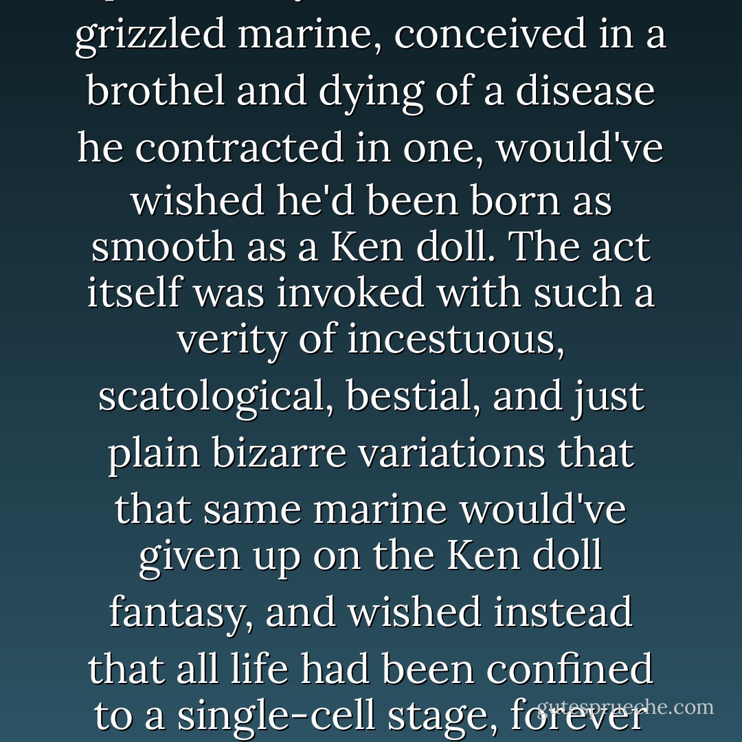 I'm sorry, I don't understand. Could you tell me more about this 'profanity'?"<br />Mrs. Miller nodded at my dictionary. "I'll assume you don't need a definition. Perhaps you'd prefer an example?"<br />"That would be so helpful, thank you very much."<br />Without missing a beat, Mrs. Miller rattled off a stream of obscenities so fully and completely unexpected that I fell off my chair. Mothers were defiled, their male and female children, as well as any and all offspring who just happened to be born out of wedlock. AS for the sacred union that produced these innocent babes, the pertinent bodily appendages were catalogued by a list of names so profoundly scurrilous that a grizzled marine, conceived in a brothel and dying of a disease he contracted in one, would've wished he'd been born as smooth as a Ken doll. The act itself was invoked with such a verity of incestuous, scatological, bestial, and just plain bizarre variations that that same marine would've given up on the Ken doll fantasy, and wished instead that all life had been confined to a single-cell stage, forever free of taint of mitosis, let alone procreation. <br />Somewhere during the course of all this I noticed I'd snapped my pencil in half, and now I used the two ends to gouge out my brain. <br />"Guhhhhhh guhhhhh guhhhhhh guhhhhh guhhhhh," I said, by which I meant: "You have shattered whatever tattered remnants of pedagogical propriety I still possessed, and my tender young mind has broken beneath the strain." Nervously, I climbed back into my chair, the two halves of my pencil sticking out of ears like an arrow that had shot clean through my head. <br />Mrs. Miller allowed herself a small self-congratulatory smile. - Dale Peck