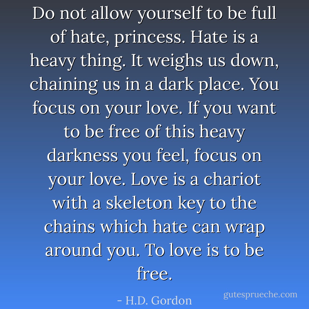 Do not allow yourself to be full of hate, princess. Hate is a heavy thing. It weighs us down, chaining us in a dark place. You focus on your love. If you want to be free of this heavy darkness you feel, focus on your love. Love is a chariot with a skeleton key to the chains which hate can wrap around you. To love is to be free. - H.D. Gordon