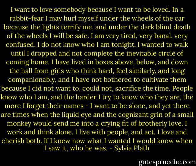 I want to love somebody because I want to be loved. In a rabbit-fear I may hurl myself under the wheels of the car because the lights terrify me, and under the dark blind death of the wheels I will be safe. I am very tired, very banal, very confused. I do not know who I am tonight. I wanted to walk until I dropped and not complete the inevitable circle of coming home. I have lived in boxes above, below, and down the hall from girls who think hard, feel similarly, and long companionably, and I have not bothered to cultivate them because I did not want to, could not, sacrifice the time. People know who I am, and the harder I try to know who they are, the more I forget their names - I want to be alone, and yet there are times when the liquid eye and the cognizant grin of a small monkey would send me into a crying fit of brotherly love. I work and think alone. I live with people, and act. I love and cherish both. If I knew now what I wanted I would know when I saw it, who he was. - Sylvia Plath
