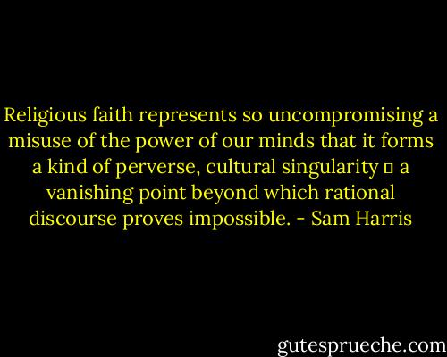 Religious faith represents so uncompromising a misuse of the power of our minds that it forms a kind of perverse, cultural singularity ― a vanishing point beyond which rational discourse proves impossible. - Sam Harris