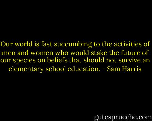 Our world is fast succumbing to the activities of men and women who would stake the future of our species on beliefs that should not survive an elementary school education. - Sam Harris
