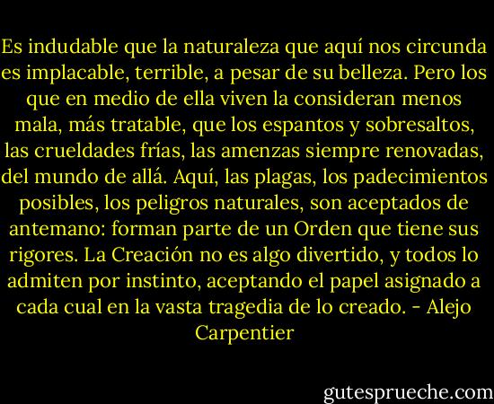Es indudable que la naturaleza que aquí nos circunda es implacable, terrible, a pesar de su belleza. Pero los que en medio de ella viven la consideran menos mala, más tratable, que los espantos y sobresaltos, las crueldades frías, las amenzas siempre renovadas, del mundo de allá. Aquí, las plagas, los padecimientos posibles, los peligros naturales, son aceptados de antemano: forman parte de un Orden que tiene sus rigores. La Creación no es algo divertido, y todos lo admiten por instinto, aceptando el papel asignado a cada cual en la vasta tragedia de lo creado. - Alejo Carpentier