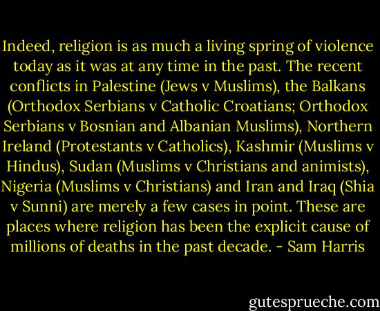 Indeed, religion is as much a living spring of violence today as it was at any time in the past. The recent conflicts in Palestine (Jews v Muslims), the Balkans (Orthodox Serbians v Catholic Croatians; Orthodox Serbians v Bosnian and Albanian Muslims), Northern Ireland (Protestants v Catholics), Kashmir (Muslims v Hindus), Sudan (Muslims v Christians and animists), Nigeria (Muslims v Christians) and Iran and Iraq (Shia v Sunni) are merely a few cases in point. These are places where religion has been the explicit cause of millions of deaths in the past decade. - Sam Harris