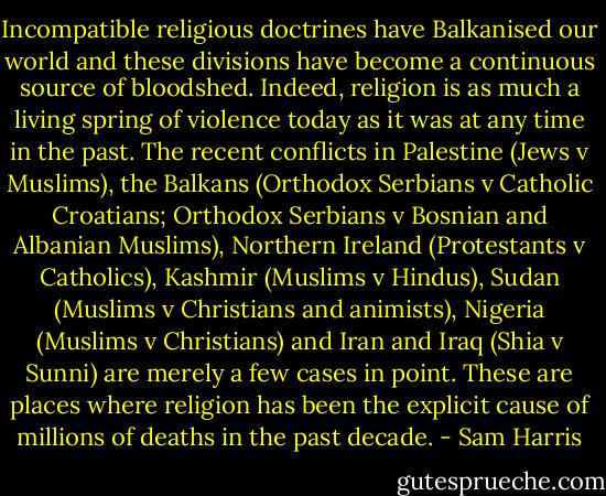 Incompatible religious doctrines have Balkanised our world and these divisions have become a continuous source of bloodshed. Indeed, religion is as much a living spring of violence today as it was at any time in the past. The recent conflicts in Palestine (Jews v Muslims), the Balkans (Orthodox Serbians v Catholic Croatians; Orthodox Serbians v Bosnian and Albanian Muslims), Northern Ireland (Protestants v Catholics), Kashmir (Muslims v Hindus), Sudan (Muslims v Christians and animists), Nigeria (Muslims v Christians) and Iran and Iraq (Shia v Sunni) are merely a few cases in point. These are places where religion has been the explicit cause of millions of deaths in the past decade. - Sam Harris