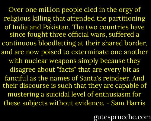 Over one million people died in the orgy of religious killing that attended the partitioning of India and Pakistan. The two countries have since fought three official wars, suffered a continuous bloodletting at their shared border, and are now poised to exterminate one another with nuclear weapons simply because they disagree about "facts" that are every bit as fanciful as the names of Santa's reindeer. And their discourse is such that they are capable of mustering a suicidal level of enthusiasm for these subjects without evidence. - Sam Harris
