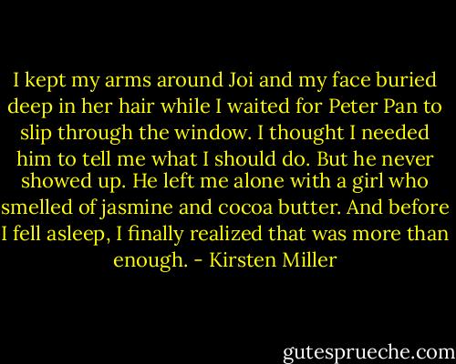I kept my arms around Joi and my face buried deep in her hair while I waited for Peter Pan to slip through the window. I thought I needed him to tell me what I should do. But he never showed up. He left me alone with a girl who smelled of jasmine and cocoa butter. And before I fell asleep, I finally realized that was more than enough. - Kirsten Miller