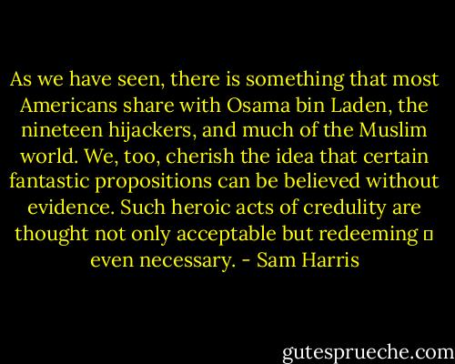 As we have seen, there is something that most Americans share with Osama bin Laden, the nineteen hijackers, and much of the Muslim world. We, too, cherish the idea that certain fantastic propositions can be believed without evidence. Such heroic acts of credulity are thought not only acceptable but redeeming ― even necessary. - Sam Harris