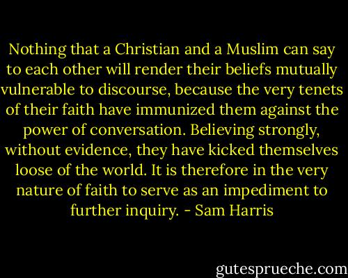 Nothing that a Christian and a Muslim can say to each other will render their beliefs mutually vulnerable to discourse, because the very tenets of their faith have immunized them against the power of conversation. Believing strongly, without evidence, they have kicked themselves loose of the world. It is therefore in the very nature of faith to serve as an impediment to further inquiry. - Sam Harris