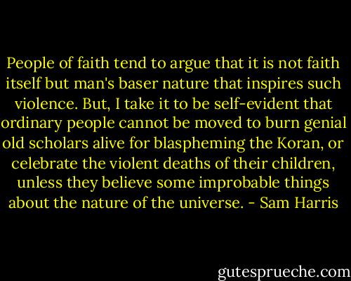 People of faith tend to argue that it is not faith itself but man's baser nature that inspires such violence. But, I take it to be self-evident that ordinary people cannot be moved to burn genial old scholars alive for blaspheming the Koran, or celebrate the violent deaths of their children, unless they believe some improbable things about the nature of the universe. - Sam Harris