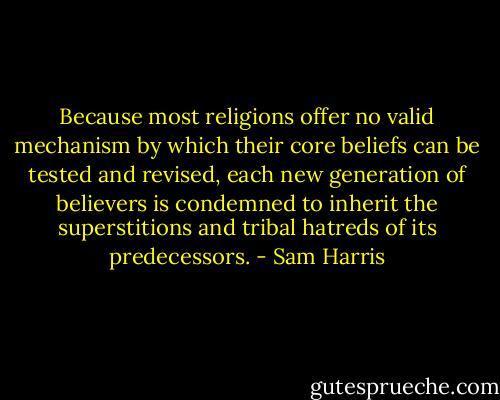 Because most religions offer no valid mechanism by which their core beliefs can be tested and revised, each new generation of believers is condemned to inherit the superstitions and tribal hatreds of its predecessors. - Sam Harris