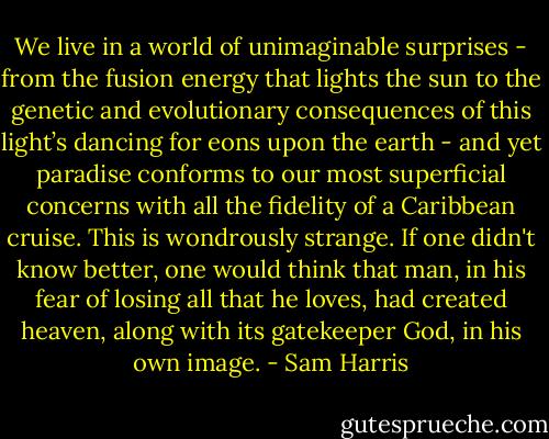 We live in a world of unimaginable surprises - from the fusion energy that lights the sun to the genetic and evolutionary consequences of this light’s dancing for eons upon the earth - and yet paradise conforms to our most superficial concerns with all the fidelity of a Caribbean cruise. This is wondrously strange. If one didn't know better, one would think that man, in his fear of losing all that he loves, had created heaven, along with its gatekeeper God, in his own image. - Sam Harris