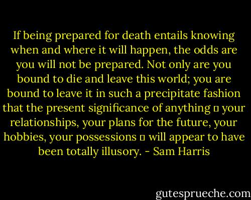 If being prepared for death entails knowing when and where it will happen, the odds are you will not be prepared. Not only are you bound to die and leave this world; you are bound to leave it in such a precipitate fashion that the present significance of anything ― your relationships, your plans for the future, your hobbies, your possessions ― will appear to have been totally illusory. - Sam Harris