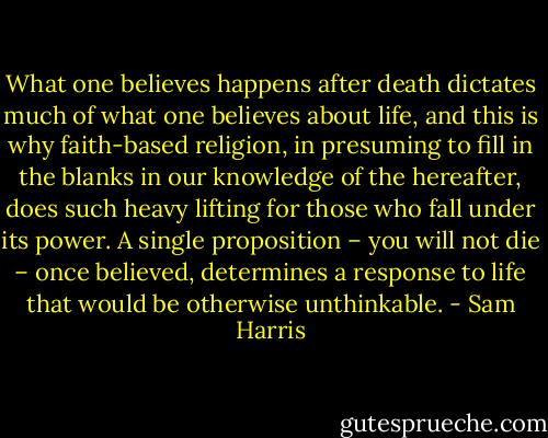 What one believes happens after death dictates much of what one believes about life, and this is why faith-based religion, in presuming to fill in the blanks in our knowledge of the hereafter, does such heavy lifting for those who fall under its power. A single proposition – you will not die – once believed, determines a response to life that would be otherwise unthinkable. - Sam Harris