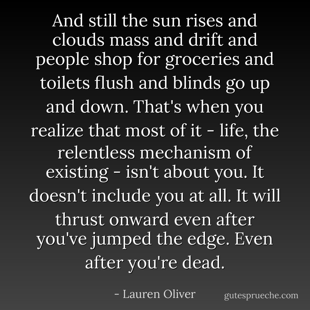 ‎And still the sun rises and clouds mass and drift and people shop for groceries and toilets flush and blinds go up and down. That's when you realize that most of it - life, the relentless mechanism of existing - isn't about you. It doesn't include you at all. It will thrust onward even after you've jumped the edge. Even after you're dead. - Lauren Oliver