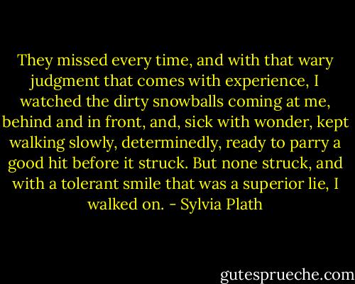 They missed every time, and with that wary judgment that comes with experience, I watched the dirty snowballs coming at me, behind and in front, and, sick with wonder, kept walking slowly, determinedly, ready to parry a good hit before it struck. But none struck, and with a tolerant smile that was a superior lie, I walked on. - Sylvia Plath