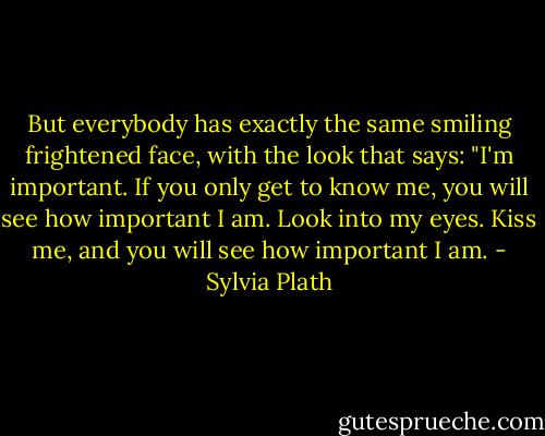 But everybody has exactly the same smiling frightened face, with the look that says: "I'm important. If you only get to know me, you will see how important I am. Look into my eyes. Kiss me, and you will see how important I am. - Sylvia Plath