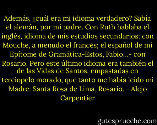 Además, ¿cuál era mi idioma verdadero? Sabía el alemán, por mi padre. Con Ruth hablaba el inglés, idioma de mis estudios secundarios; con Mouche, a menudo el francés; el español de mi Epítome de Gramática-Estos, Fabio…- con Rosario. Pero este último idioma era también el de las Vidas de Santos, empastadas en terciopelo morado, que tanto me había leído mi Madre: Santa Rosa de Lima, Rosario. - Alejo Carpentier