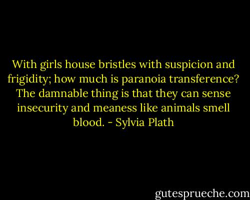 With girls house bristles with suspicion and frigidity; how much is paranoia transference? The damnable thing is that they can sense insecurity and meaness like animals smell blood. - Sylvia Plath