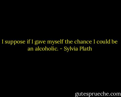 I suppose if I gave myself the chance I could be an alcoholic. - Sylvia Plath