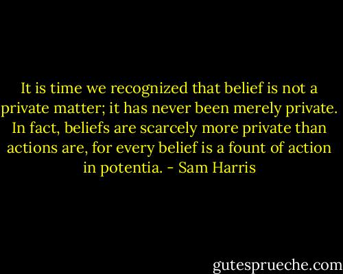 It is time we recognized that belief is not a private matter; it has never been merely private. In fact, beliefs are scarcely more private than actions are, for every belief is a fount of action in potentia. - Sam Harris