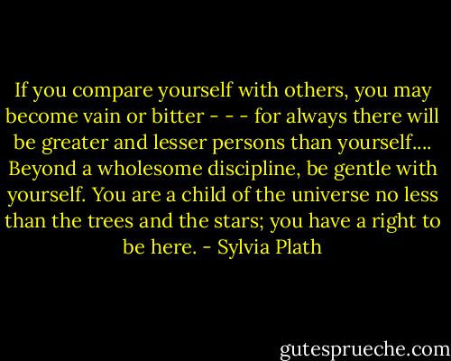 If you compare yourself with others, you may become vain or bitter - - - for always there will be greater and lesser persons than yourself.... Beyond a wholesome discipline, be gentle with yourself. You are a child of the universe no less than the trees and the stars; you have a right to be here. - Sylvia Plath