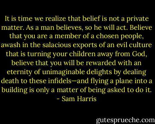 It is time we realize that belief is not a private matter. As a man believes, so he will act. Believe that you are a member of a chosen people, awash in the salacious exports of an evil culture that is turning your children away from God, believe that you will be rewarded with an eternity of unimaginable delights by dealing death to these infidels—and flying a plane into a building is only a matter of being asked to do it. - Sam Harris