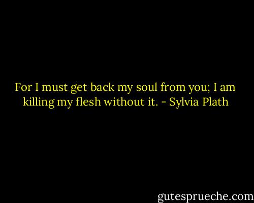For I must get back my soul from you; I am killing my flesh without it. - Sylvia Plath