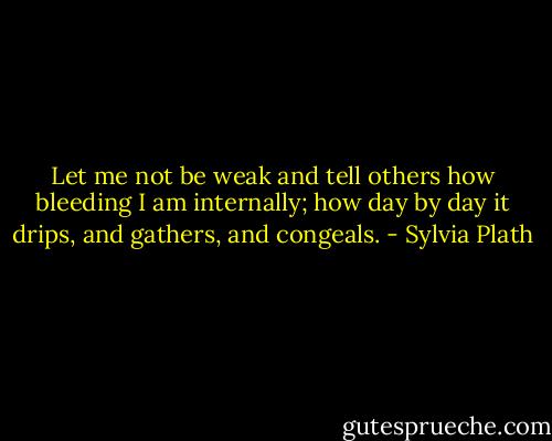 Let me not be weak and tell others how bleeding I am internally; how day by day it drips, and gathers, and congeals. - Sylvia Plath