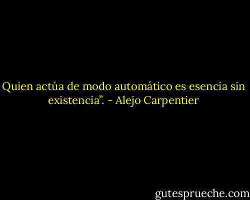 Quien actúa de modo automático es esencia sin existencia”. - Alejo Carpentier