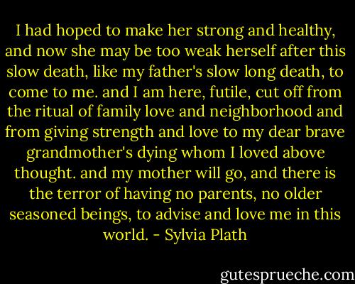 I had hoped to make her strong and healthy, and now she may be too weak herself after this slow death, like my father's slow long death, to come to me. and I am here, futile, cut off from the ritual of family love and neighborhood and from giving strength and love to my dear brave grandmother's dying whom I loved above thought. and my mother will go, and there is the terror of having no parents, no older seasoned beings, to advise and love me in this world. - Sylvia Plath