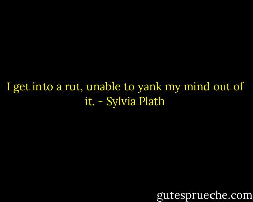 I get into a rut, unable to yank my mind out of it. - Sylvia Plath