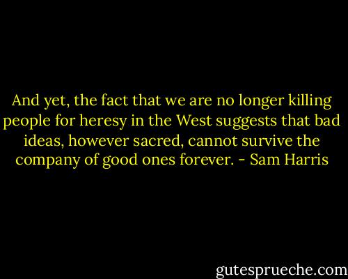 And yet, the fact that we are no longer killing people for heresy in the West suggests that bad ideas, however sacred, cannot survive the company of good ones forever. - Sam Harris