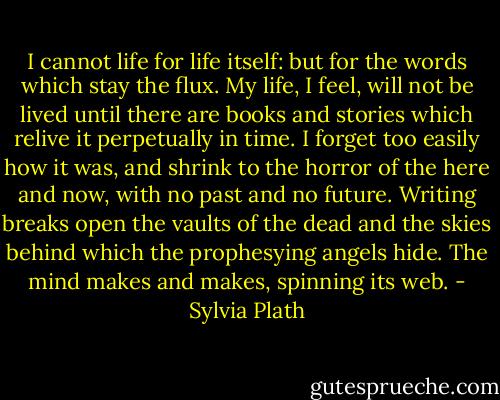 I cannot life for life itself: but for the words which stay the flux. My life, I feel, will not be lived until there are books and stories which relive it perpetually in time. I forget too easily how it was, and shrink to the horror of the here and now, with no past and no future. Writing breaks open the vaults of the dead and the skies behind which the prophesying angels hide. The mind makes and makes, spinning its web. - Sylvia Plath