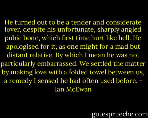 He turned out to be a tender and considerate lover, despite his unfortunate, sharply angled pubic bone, which first time hurt like hell. He apologised for it, as one might for a mad but distant relative. By which I mean he was not particularly embarrassed. We settled the matter by making love with a folded towel between us, a remedy I sensed he had often used before. - Ian McEwan