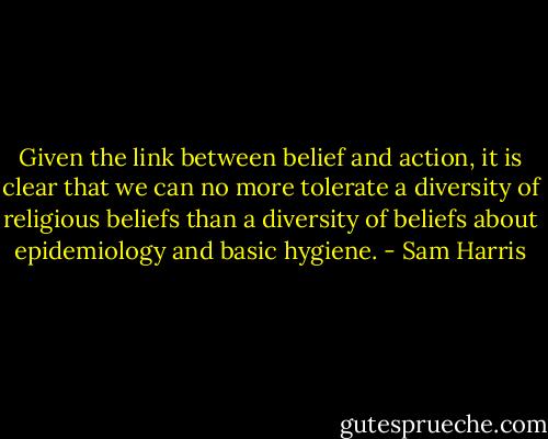 Given the link between belief and action, it is clear that we can no more tolerate a diversity of religious beliefs than a diversity of beliefs about epidemiology and basic hygiene. - Sam Harris