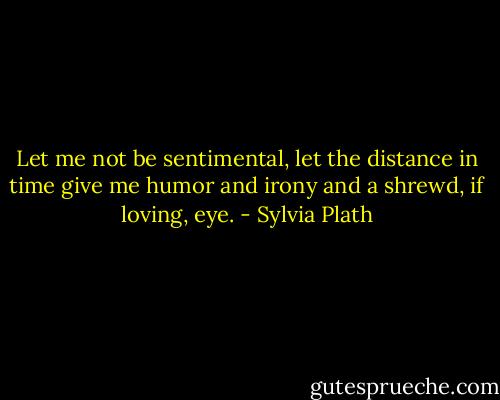 Let me not be sentimental, let the distance in time give me humor and irony and a shrewd, if loving, eye. - Sylvia Plath