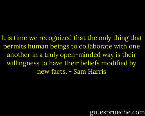 It is time we recognized that the only thing that permits human beings to collaborate with one another in a truly open-minded way is their willingness to have their beliefs modified by new facts. - Sam Harris