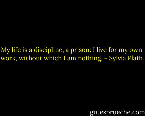 My life is a discipline, a prison: I live for my own work, without which I am nothing. - Sylvia Plath