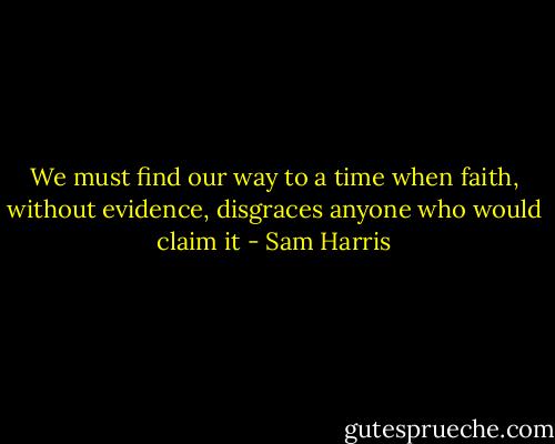 We must find our way to a time when faith, without evidence, disgraces anyone who would claim it - Sam Harris