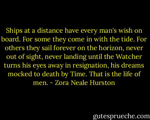 Ships at a distance have every man's wish on board. For some they come in with the tide. For others they sail forever on the horizon, never out of sight, never landing until the Watcher turns his eyes away in resignation, his dreams mocked to death by Time. That is the life of men. - Zora Neale Hurston