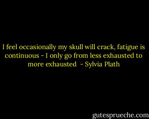 I feel occasionally my skull will crack, fatigue is continuous - I only go from less exhausted to more exhausted  - Sylvia Plath