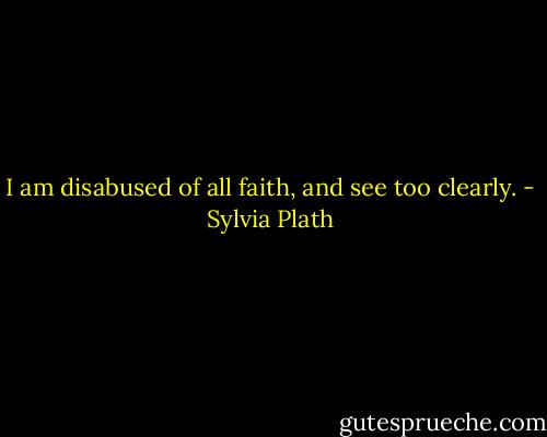 I am disabused of all faith, and see too clearly. - Sylvia Plath