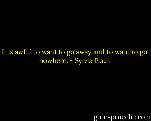 It is awful to want to go away and to want to go nowhere. - Sylvia Plath