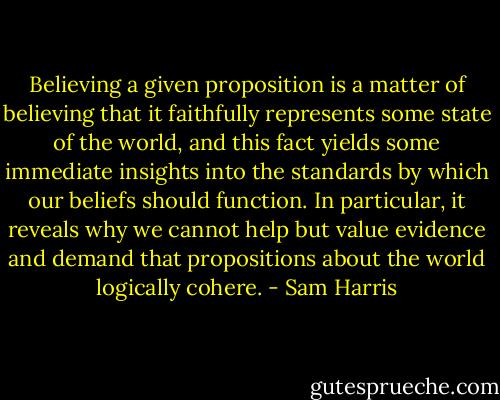 Believing a given proposition is a matter of believing that it faithfully represents some state of the world, and this fact yields some immediate insights into the standards by which our beliefs should function. In particular, it reveals why we cannot help but value evidence and demand that propositions about the world logically cohere. - Sam Harris